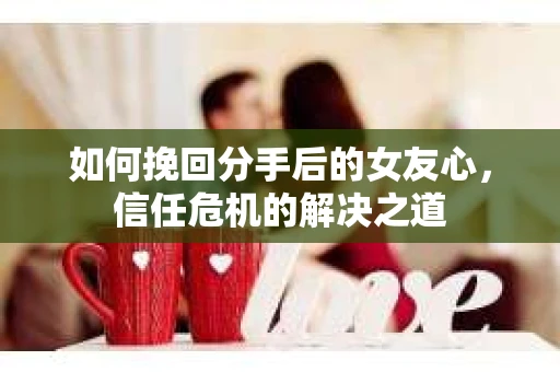 如何挽回分手后的女友心，信任危机的解决之道