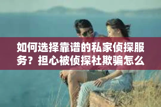 如何选择靠谱的私家侦探服务？担心被侦探社欺骗怎么办？