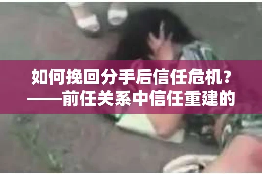 如何挽回分手后信任危机？——前任关系中信任重建的实用指南