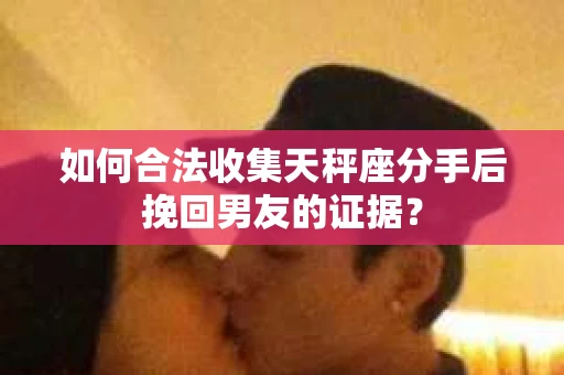 如何合法收集天秤座分手后挽回男友的证据？