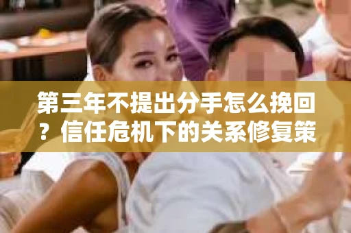 第三年不提出分手怎么挽回？信任危机下的关系修复策略
