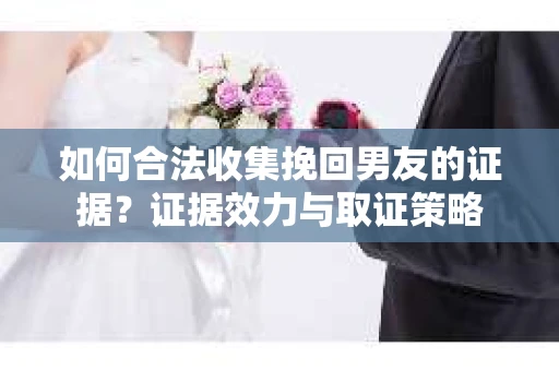 如何合法收集挽回男友的证据？证据效力与取证策略