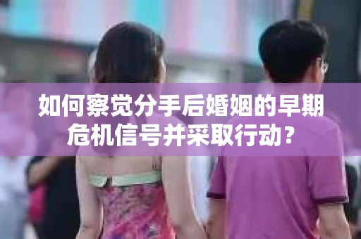 如何察觉分手后婚姻的早期危机信号并采取行动？