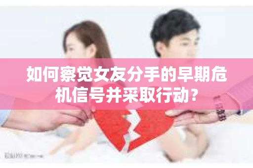 如何察觉女友分手的早期危机信号并采取行动？
