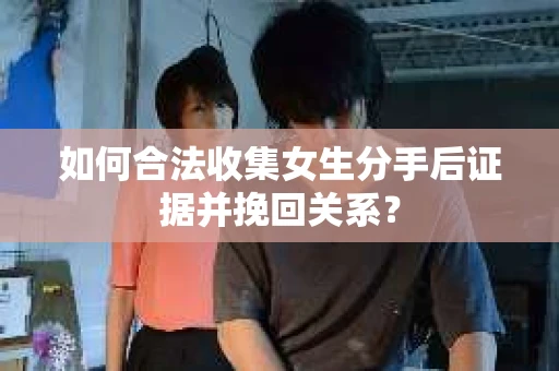 如何合法收集女生分手后证据并挽回关系？