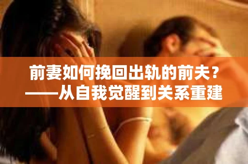 前妻如何挽回出轨的前夫？——从自我觉醒到关系重建的全面指南