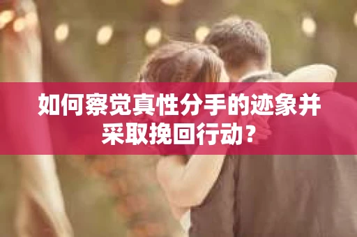 如何察觉真性分手的迹象并采取挽回行动？