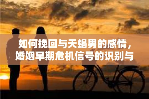 如何挽回与天蝎男的感情，婚姻早期危机信号的识别与应对