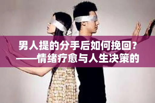 男人提的分手后如何挽回?——情绪疗愈与人生决策的干货指南 男人提的分手后如何挽回?——情绪疗愈与人生决策的干货指南