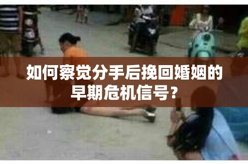 如何察觉分手后挽回婚姻的早期危机信号？