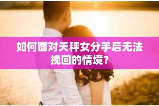如何面对天秤女分手后无法挽回的情境？