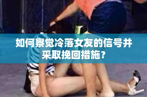 如何察觉冷落女友的信号并采取挽回措施？