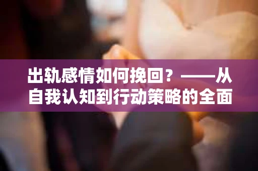 出轨感情如何挽回？——从自我认知到行动策略的全面解析