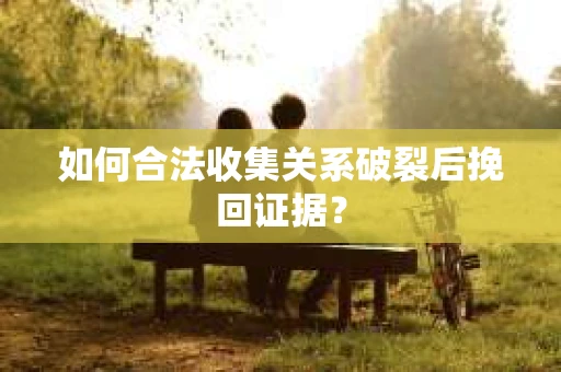 如何合法收集关系破裂后挽回证据？
