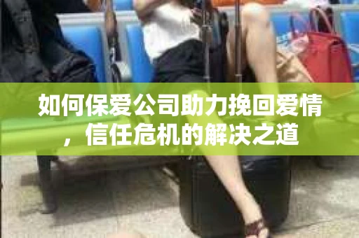 如何保爱公司助力挽回爱情，信任危机的解决之道