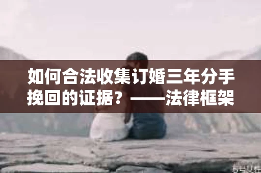 如何合法收集订婚三年分手挽回的证据？——法律框架下的有效证据收集方案