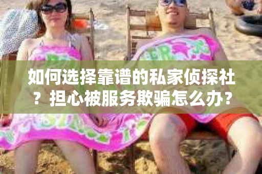 如何选择靠谱的私家侦探社？担心被服务欺骗怎么办？