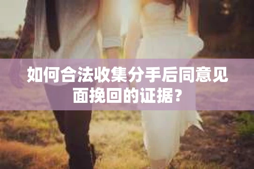 如何合法收集分手后同意见面挽回的证据？