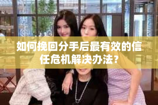 如何挽回分手后最有效的信任危机解决办法？
