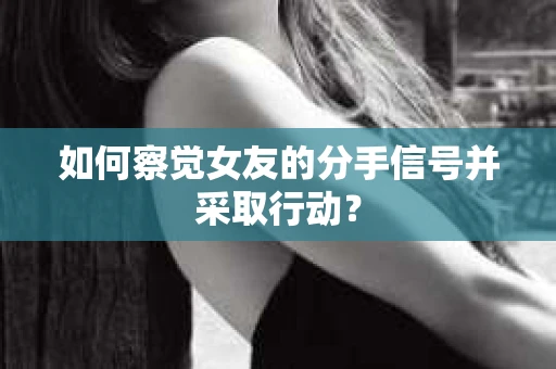 如何察觉女友的分手信号并采取行动？