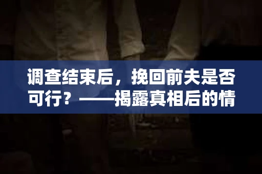 调查结束后，挽回前夫是否可行？——揭露真相后的情感疗愈与人生决策