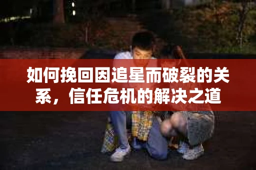 如何挽回因追星而破裂的关系，信任危机的解决之道