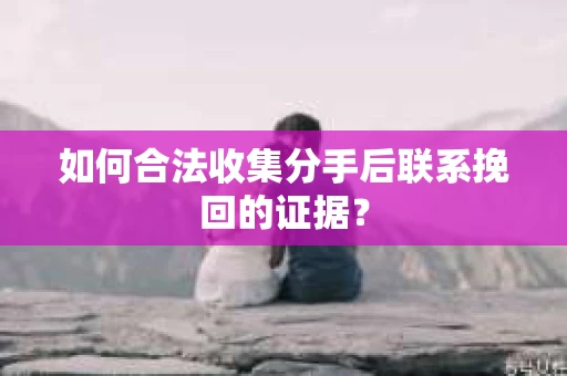如何合法收集分手后联系挽回的证据？