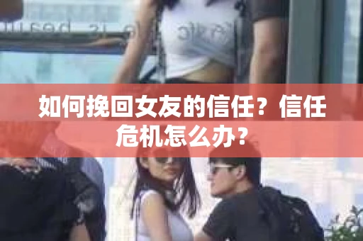 如何挽回女友的信任？信任危机怎么办？