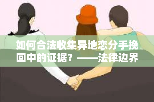 如何合法收集异地恋分手挽回中的证据？——法律边界内的取证策略