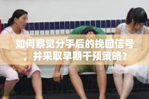 如何察觉分手后的挽回信号，并采取早期干预策略？