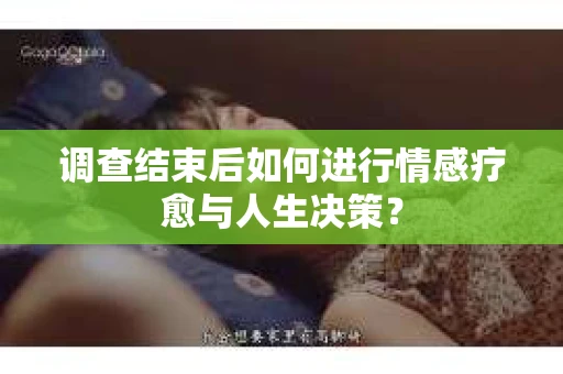 调查结束后如何进行情感疗愈与人生决策？