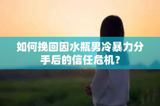 如何挽回因水瓶男冷暴力分手后的信任危机？