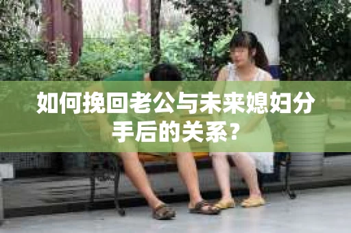 如何挽回老公与未来媳妇分手后的关系？