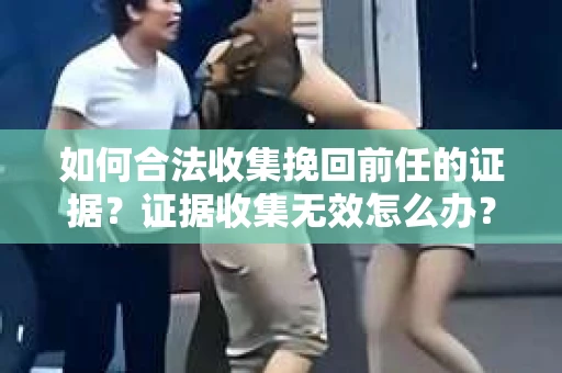 如何合法收集挽回前任的证据？证据收集无效怎么办？