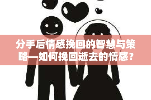 分手后情感挽回的智慧与策略—如何挽回逝去的情感？